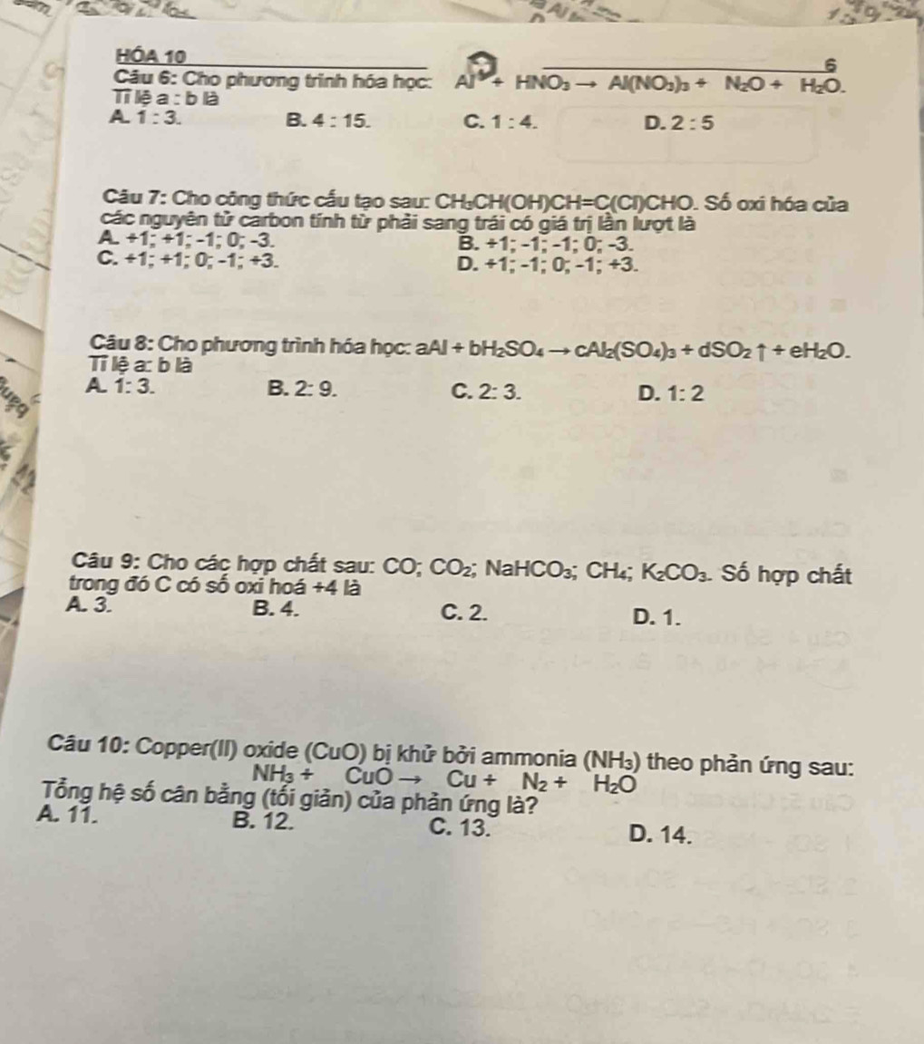 HÓA 10
Câu 6: Cho phương trình hóa học: Al^3+HNO_3to Al(NO_3)_3+N_2O+H_2O. 
Tỉ lệ a : blà
A. 1:3. B. 4:15. C. 1:4. D. 2:5
Câu 7: Cho công thức cấu tạo sau: ( CH_3CH(OH)CH=C(CI)CHO. Số oxi hóa của
các nguyên tử carbon tính từ phải sang trái có giá trị lần lượt là
A. +1; +1; -1; 0; -3. B. +1; -1; -1; 0; -3.
C. +1; +1; 0; -1; +3. D. +1; -1; 0; -1; +3.
Câu 8: Cho phương trình hóa học: aAl+bH_2SO_4to cAl_2(SO_4)_3+dSO_2uparrow +eH_2O. 
Tỉ lệ a: b là
A 1:3.
B. 2:9. C. 2:3. D. 1:2
u5q
Câu 9: Cho các hợp chất sau: CO; CO_2;;NaHCO_3; CH_4; K_2CO_3 Số hợp chất
trong đó C có số oxi hoá +4 là
A. 3. B. 4. C. 2. D. 1.
Câu 10: Copper(II) oxide ( (CuO) bị khử bởi ammonia (NH_3) theo phản ứng sau:
NH_3+ CuOto Cu+N_2+H_2O
Tổng hệ số cân bằng (tối giản) của phản ứng là?
A. 11. B. 12. C. 13. D. 14.