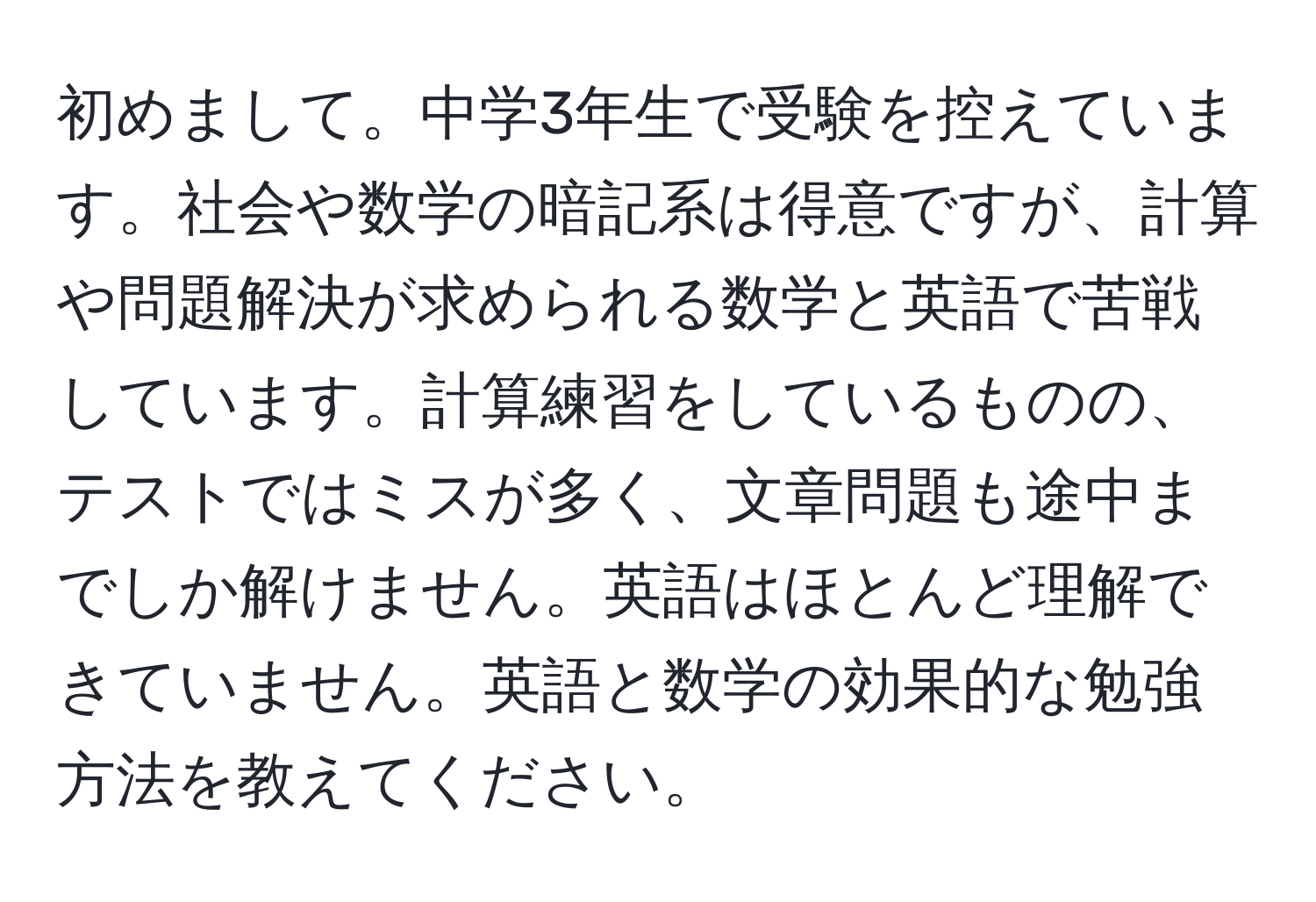 初めまして。中学3年生で受験を控えています。社会や数学の暗記系は得意ですが、計算や問題解決が求められる数学と英語で苦戦しています。計算練習をしているものの、テストではミスが多く、文章問題も途中までしか解けません。英語はほとんど理解できていません。英語と数学の効果的な勉強方法を教えてください。