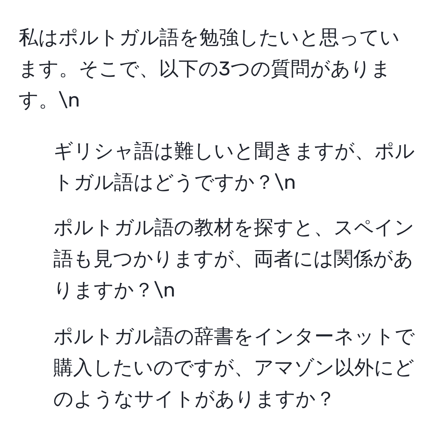 私はポルトガル語を勉強したいと思っています。そこで、以下の3つの質問があります。n  
1. ギリシャ語は難しいと聞きますが、ポルトガル語はどうですか？n  
2. ポルトガル語の教材を探すと、スペイン語も見つかりますが、両者には関係がありますか？n  
3. ポルトガル語の辞書をインターネットで購入したいのですが、アマゾン以外にどのようなサイトがありますか？