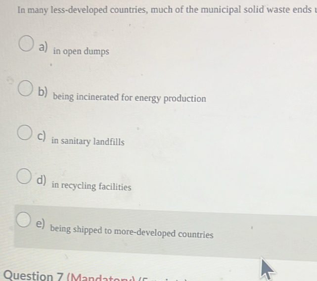 In many less-developed countries, much of the municipal solid waste ends
a) in open dumps
b) being incinerated for energy production
c in sanitary landfills
d) in recycling facilities
e) being shipped to more-developed countries
Question 7 (Mandator