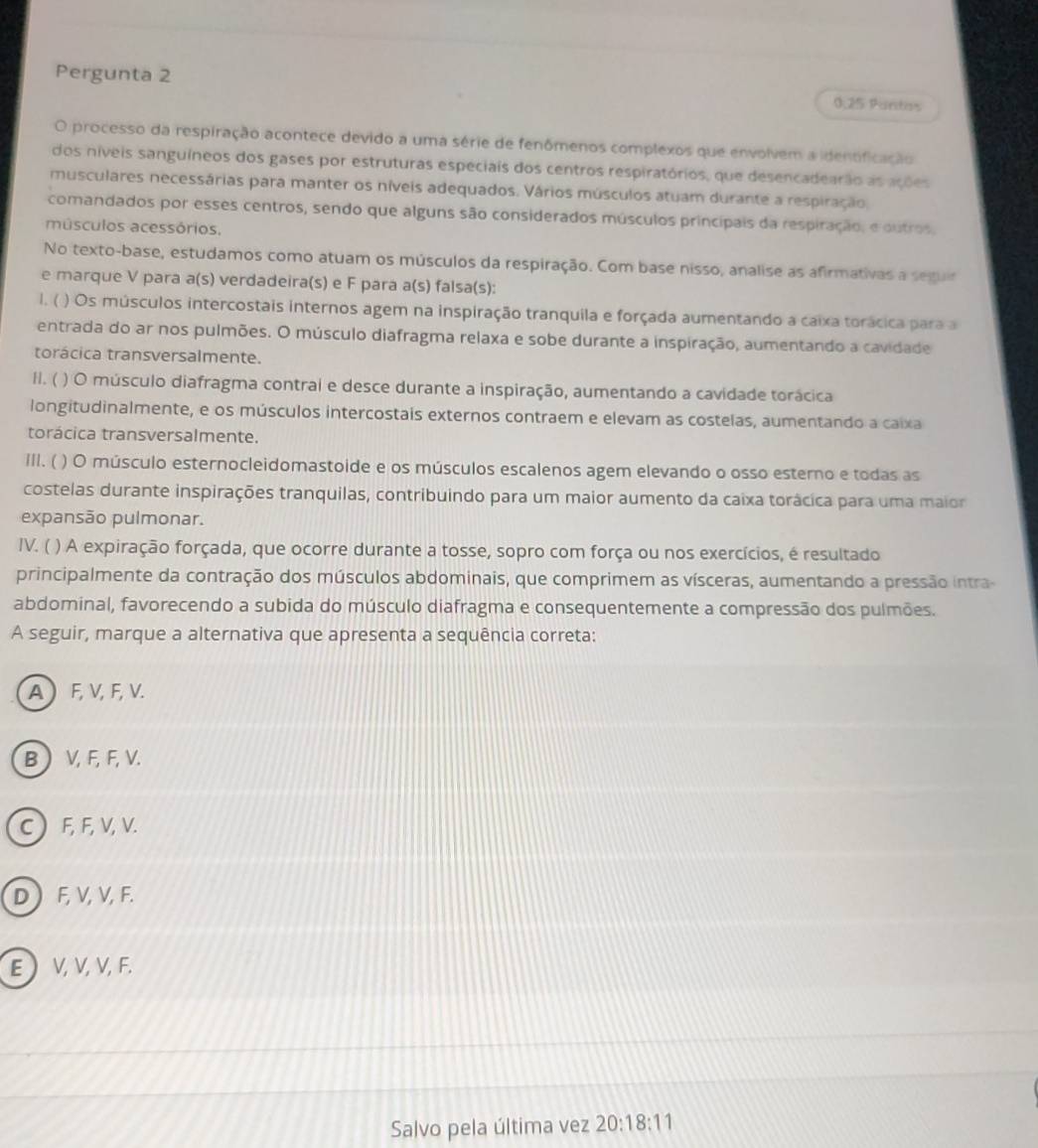 Pergunta 2 0,25 Pantas
O processo da respiração acontece devido a uma série de fenômenos complexos que envolvem a identificação
dos níveis sanguíneos dos gases por estruturas especiais dos centros respiratórios, que desencadearão as ações
musculares necessárias para manter os níveis adequados. Vários músculos atuam durante a respiração.
comandados por esses centros, sendo que alguns são considerados músculos princípais da respiração, e outros,
músculos acessórios.
No texto-base, estudamos como atuam os músculos da respiração. Com base nisso, analise as afirmativas a seguir
e marque V para a(s) verdadeira(s) e F para a(s) falsa(s):
l. ( ) Os músculos intercostais internos agem na inspiração tranquila e forçada aumentando a caixa torácica para a
entrada do ar nos pulmões. O músculo diafragma relaxa e sobe durante a inspiração, aumentando a cavidade
torácica transversalmente.
II. ( ) O músculo diafragma contral e desce durante a inspiração, aumentando a cavidade torácica
longitudinalmente, e os músculos intercostais externos contraem e elevam as costelas, aumentando a caixa
torácica transversalmente.
III. ( ) O músculo esternocleidomastoide e os músculos escalenos agem elevando o osso esterno e todas as
costelas durante inspirações tranquilas, contribuindo para um maior aumento da caixa torácica para uma maior
expansão pulmonar.
IV. ( ) A expiração forçada, que ocorre durante a tosse, sopro com força ou nos exercícios, é resultado
principalmente da contração dos músculos abdominais, que comprimem as vísceras, aumentando a pressão intra
abdominal, favorecendo a subida do músculo diafragma e consequentemente a compressão dos pulmões.
A seguir, marque a alternativa que apresenta a sequência correta:
A  F, V, F, V.
B  V, F, F, V.
C  F, F, V, V.
D F, V, V, F.
E  V,V,V, F.
Salvo pela última vez 20:18:11