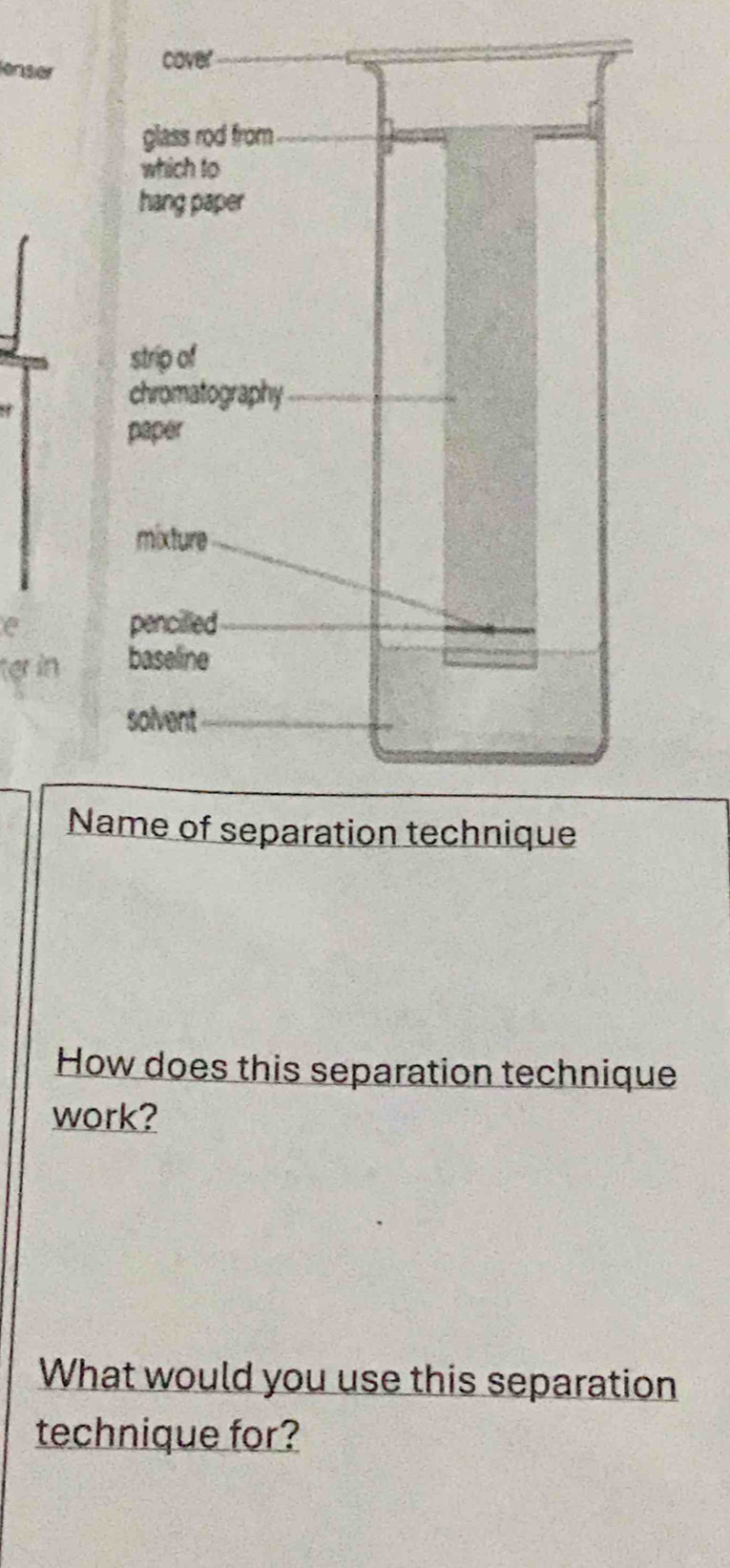 lenser 
cover 
glass rod from 
which to 
hang paper 
strip of 
chromatography 
paper 
mixture 
pencilled 
ter in baseline 
solvent 
Name of separation technique 
How does this separation technique 
work? 
What would you use this separation 
technique for?