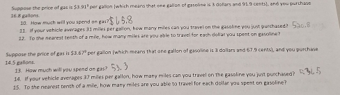 Suppose the price of gas is $3.91^3 per gallon (which means that one gallon of gasoline is 3 doliars and 91.9 cents), and you purchase
16.8 gallons. 
10. How much will you spend on gas? 
11. Af your vehicle averages 31 miles per gallon, how many miles can you travel on the gasoline you just purchased? 
22. To the nearest tenth of a mile, how many miles are you able to travel for each dellar you spent on gasoline? 
Suppose the price of gas is $3.67° per gailon (which means that one gallon of gasoline is 3 dollars and 67.9 cents), and you purchase
14.5 gallons. 
13. How much will you spend on gas? 
14. If your vehicle averages 37 miles per gallon, how many miles can you travel on the gasoline you just purchased? 
15. To the nearest tenth of a mile, how many miles are you able to travel for each dollar you spent on gasoline?