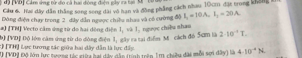 [VD] Cảm ứng từ do cả hai dòng điện gây ra tại M ' co u 
Câu 6. Hai dây dẫn thẳng song song dài vô hạn và đồng phẳng cách nhau 10cm đặt trong khong n 
Dòng điện chạy trong 2 dây dẫn ngược chiều nhau và có cường độ I_1=10A, I_2=20A. 
a) [TH] Vecto cảm ứng từ do hai dòng điện I_1 và I_2 ngược chiều nhau 
b) [ VD ] Độ lớn cảm ứng từ do dòng điện I_1 gây ra tại điểm Mô cách đó 5cm là 2· 10^(-5)T. 
c) [TH] Lực tương tác giữa hai dây dẫn là lực đấy. 
1) [VD] Độ lớn lực tương tác giữa hai dây dẫn (tính trên 1m chiều dài mỗi sợi dây) là 4· 10^(-4)N.