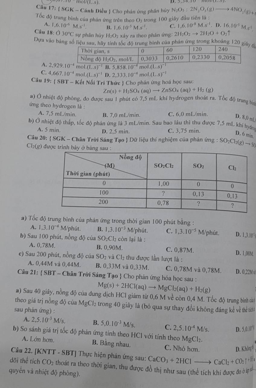 ol/(L,s),
D. 9,94,10,111011(11)
Câu 12 :  SGK - Cánh Diều  Cho phản ứng phân hủy N_2O_5:2N_2O_5(g)to 4NO_2(g)+
Tốc độ trung bình của phản ứng trên theo O_2 trong 100 giây đầu tiên là :
A. 1,6.10^(-6)M.s^(-1), B. 1,6.10^(-5)M.s^(-1), C. 1,6.10^(-8)M.s^(-1). D. 16.10^(-5)M.s^(-1),
Câu 18; :030°C sự phân hủy H_2O_2 xây ra theo phân ứng: 2H_2O_2to 2H_2O+O_2uparrow
Dựa vào bảng số liệu sau, hãy tính tốc độ trung bình của phản ứng trong khoảng 120 g
A. 2,929.10^(-4) mol.(L.s)^-1 B 5,858.10^(-4) mol.(L.s)^-1
C. 4,667.10^(-4)mol.(L.s)^-1 D. 2.333.10^(-4) mol.(L.s)^-1
Câu 19:(SBT T - Kết Nối Tri Thức  Cho phản ứng hoá học sau:
Zn(s)+H_2SO_4(aq)to ZnSO_4(aq)+H_2(g)
a) Ở nhiệt độ phòng, đo được sau 1 phút có 7,5 mL khí hydrogen thoát ra. Tốc độ trung bì
ứng theo hydrogen là :
A. 7,5 mL/min. B. 7,0 mL/min. C. 6,0 mL/min. D. 8,0 mL
b) Ở nhiệt độ thấp, tốc độ phản ứng là 3 mL/min. Sau bao lâu thì thu được 7,5 mL khí hydợ
A. 5 min. D. 2,5 min. C. 3,75 min.
D. 6 min.
Câu 20:  SGK - Chân Trời Sáng Tạo  Dữ liệu thí nghiệm của phản ứng : SO_2Cl_2(g)to S0
Cl_2(g) ) được trình bảy ở 
a) Tốc độ trung bình của phản ứng trong thời gian 100 phút bằng :
A. 1,3.10^(-4) M 1/phút. B. 1,3.10^(-3)M/ phút. C. 1,3.10^(-5) M/phút. D. 1,3.10^(-2)
b) Sau 100 phút, nồng độ của SO_2Cl_2 còn lại là :
A. 0,78M. B. 0,90M. C. 0,87M. D. 1,00M
c) Sau 200 phút, nồng độ của SO_2 và Cl_2 thu được lần lượt là :
A. 0,44M và 0,44M. B. 0,33M và 0,33M. C. 0,78M và 0,78M. D. 0,22M 
Câu 21:  SBT - Chân Trời Sáng Tạo  Cho phản ứng hóa học sau :
Mg(s)+2HCl(aq)to MgCl_2(aq)+H_2(g)
a) Sau 40 giây, nồng độ của dung dịch HCl giảm từ 0,6 M về còn 0,4 M. Tốc độ trung bình của
theo giá trị nồng độ của M gCl_2 e trong 40 giây là (bỏ qua sự thay đổi không đáng kề về thể tích
sau phản ứng) :
A. 2,5.10^(-3)M/s. B. 5,0.10^(-3)M/s. C. 2,5.10^(-4)M/s. D. 5,0.10^2
b) So sánh giá trị tốc độ phản ứng tính theo HCl với tính theo MgCl_2.
A. Lớn hơn. B. Bằng nhau. C. Nhỏ hơn.
D. Không #
Câu 22. [KNTT - SBT] Thực hiện phản ứng sau: CaCO_3+2HClto CaCl_2+CO_2uparrow +H_2
dõi thể tích CO_2 thoát ra theo thời gian, thu được đồ thị như sau (thể tích khí được do ở p 
quyển và nhiệt độ phòng).