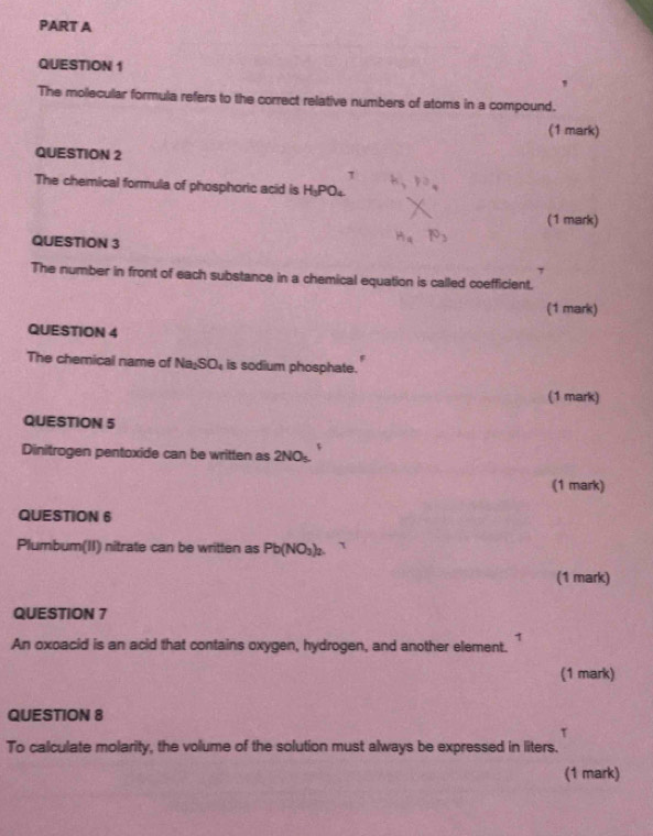 ' 
The mollecular formula refers to the correct relative numbers of atoms in a compound. 
(1 mark) 
QUESTION 2 
The chemical formula of phosphoric acid is H_3PO_4
P=
(1 mark) 
QUESTION 3
H P_3
The number in front of each substance in a chemical equation is called coefficient. 
(1 mark) 
QUESTION 4 
The chemical name of Na_2SO_4 is sodium phosphate. 
(1 mark) 
QUESTION 5 
Dinitrogen pentoxide can be written as 2NO_5. 
(1 mark) 
QUESTION 6 
Plumbum(II) nitrate can be written as Pb(NO_3)_2. ` 
(1 mark) 
QUESTION 7 
1 
An oxoacid is an acid that contains oxygen, hydrogen, and another element. 
(1 mark) 
QUESTION 8 
τ 
To calculate molarity, the volume of the solution must always be expressed in liters. 
(1 mark)