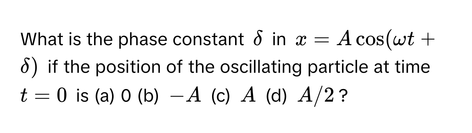 What is the phase constant $delta$ in $x = Acos(omega t + delta)$ if the position of the oscillating particle at time $t = 0$ is (a) 0 (b) $-A$ (c) $A$ (d) $A/2$?