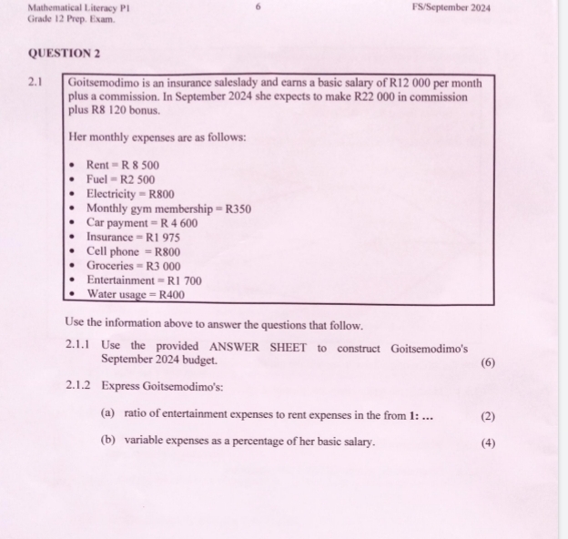 Mathematical Literacy P1 FS/September 2024 
Grade 12 Prep. Exam 
QUESTION 2 
2.1 Goitsemodimo is an insurance saleslady and earns a basic salary of R12 000 per month
plus a commission. In September 2024 she expects to make R22 000 in commission 
plus R8 120 bonus. 
Her monthly expenses are as follows: 
Rent =R8500
Fuel =R2500
Electricity =R800
Monthly gym membership =R350
Car payment =R4600
Insurance =R1975
Cell phone =R800
Groceries =R3000
Entertainment =R1700
Water usage =R400
Use the information above to answer the questions that follow. 
2.1.1 Use the provided ANSWER SHEET to construct Goitsemodimo's 
September 2024 budget. (6) 
2.1.2 Express Goitsemodimo's: 
(a) ratio of entertainment expenses to rent expenses in the from 1: .. (2) 
(b) variable expenses as a percentage of her basic salary. (4)