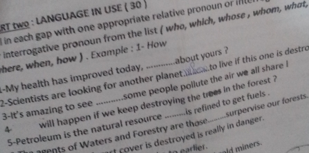 RT twO : LANGUAGE IN USE ( 30 ) 
in each gap with one appropriate relative pronoun or inl 
interrogative pronoun from the list ( who, which, whose , whom, what, 
here, when, how ) . Example : 1- How 
.My health has improved today, .............about yours? 
2-Scientists are looking for another planet _to live if this one is destro 
some people pollute the air we all share l 
is refined to get fuels . 
4 will happen if we keep destroying the trees in the forest ? 
3-It's amazing to see -- 
5-Petroleum is the natural resource surpervise our forests. 
of cover is destroyed is really in danger . 
n agents of Waters and Forestry are those 
to earlier . 
ld miners.