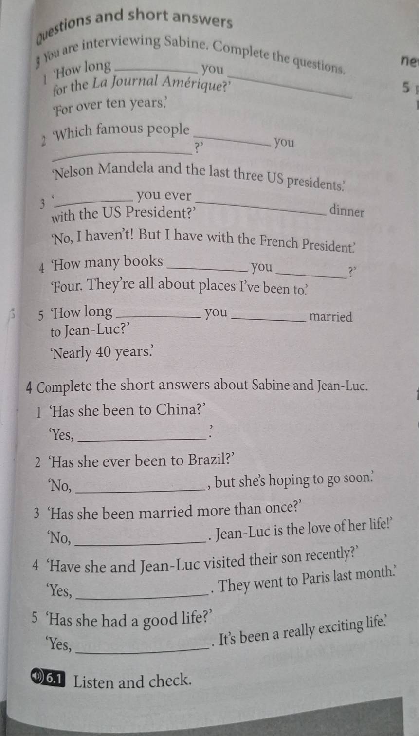 Questions and short answers 
3 You are interviewing Sabine. Complete the questions. 
1 How long you_ 
ne 
for the La Journal Amérique?' 
5 
‘For over ten years.’ 
_ 
Which famous people_ 
?’ 
you 
‘Nelson Mandela and the last three US presidents’ 
_3 
_ 
you ever 
with the US President?' 
dinner 
‘No, I haven’t! But I have with the French President’ 
4 ‘How many books_ 
you_ ?’ 
‘Four. They’re all about places I’ve been to’ 
5 ‘How long _you _married 
to Jean-Luc?’ 
‘Nearly 40 years ’ 
4 Complete the short answers about Sabine and Jean-Luc. 
1 ‘Has she been to China?’ 
‘Yes,_ 
2 ‘Has she ever been to Brazil?’ 
‘No,_ 
, but she’s hoping to go soon’ 
3 ‘Has she been married more than once?’ 
‘No,_ 
. Jean-Luc is the love of her life!’ 
4 ‘Have she and Jean-Luc visited their son recently?’ 
‘Yes,_ 
. They went to Paris last month’ 
5 ‘Has she had a good life?’ 
‘Yes,_ 
. It’s been a really exciting life’ 
⑨6.1 Listen and check.