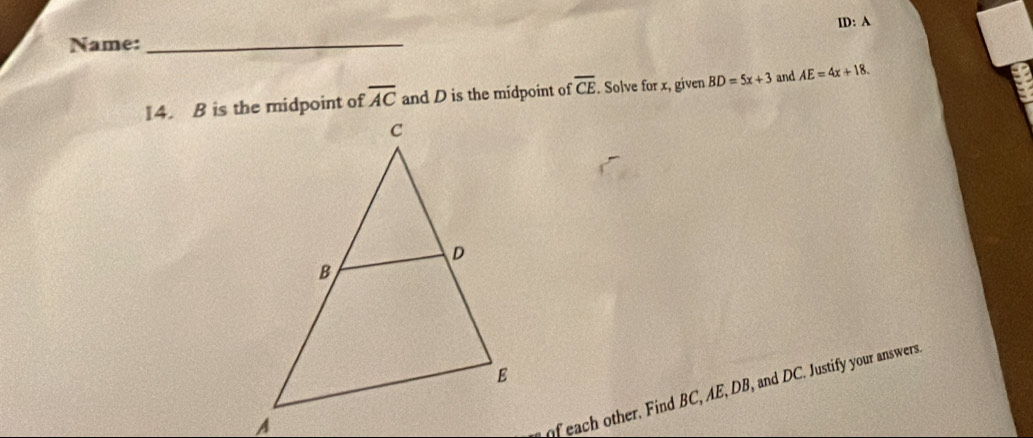 Name:_ ID: A
overline AC and D is the midpoint of overline CE. Solve for x, given BD=5x+3 and AE=4x+18. 
9 
of each other. Find BC, AE, DB, and DC. Justify your answers