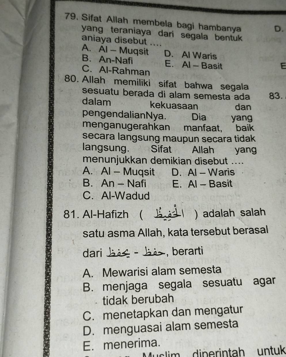 Sifat Allah membela bagi hambanya
D.
yang teraniaya dari segala bentuk 
aniaya disebut
A. Al — Muqsit D. Al Waris
B. An-Nafi E. Al - Basit
E
C. Al-Rahman
80. Allah memiliki sifat bahwa segala
sesuatu berada di alam semesta ada 83.
dalam kekuasaan dan
pengendalianNya. Dia yang
menganugerahkan manfaat, baik
secara langsung maupun secara tidak
langsung. Sifat Allah yang
menunjukkan demikian disebut ....
A. Al - Muqsit D. Al - Waris
B. An - Nafi E. Al - Basit
C. Al-Wadud
81. Al-Hafizh ( ) adalah salah
satu asma Allah, kata tersebut berasal
dari _ − , berarti
A. Mewarisi alam semesta
B. menjaga segala sesuatu agar
tidak berubah
C. menetapkan dan mengatur
D. menguasai alam semesta
E. menerima.
Muslim diperintah untuk