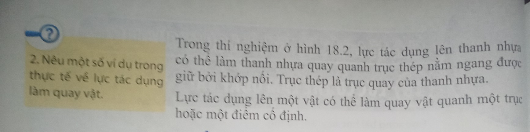 Trong thí nghiệm ở hình 18.2, lực tác dụng lên thanh nhựa 
2. Nêu một số ví dụ trong 
có thể làm thanh nhựa quay quanh trục thép nằm ngang được 
thực tế về lực tác dụng giữ bởi khớp nổi. Trục thép là trục quay của thanh nhựa. 
làm quay vật. 
Lực tác dụng lên một vật có thể làm quay vật quanh một trục 
hoặc một điểm cô định.