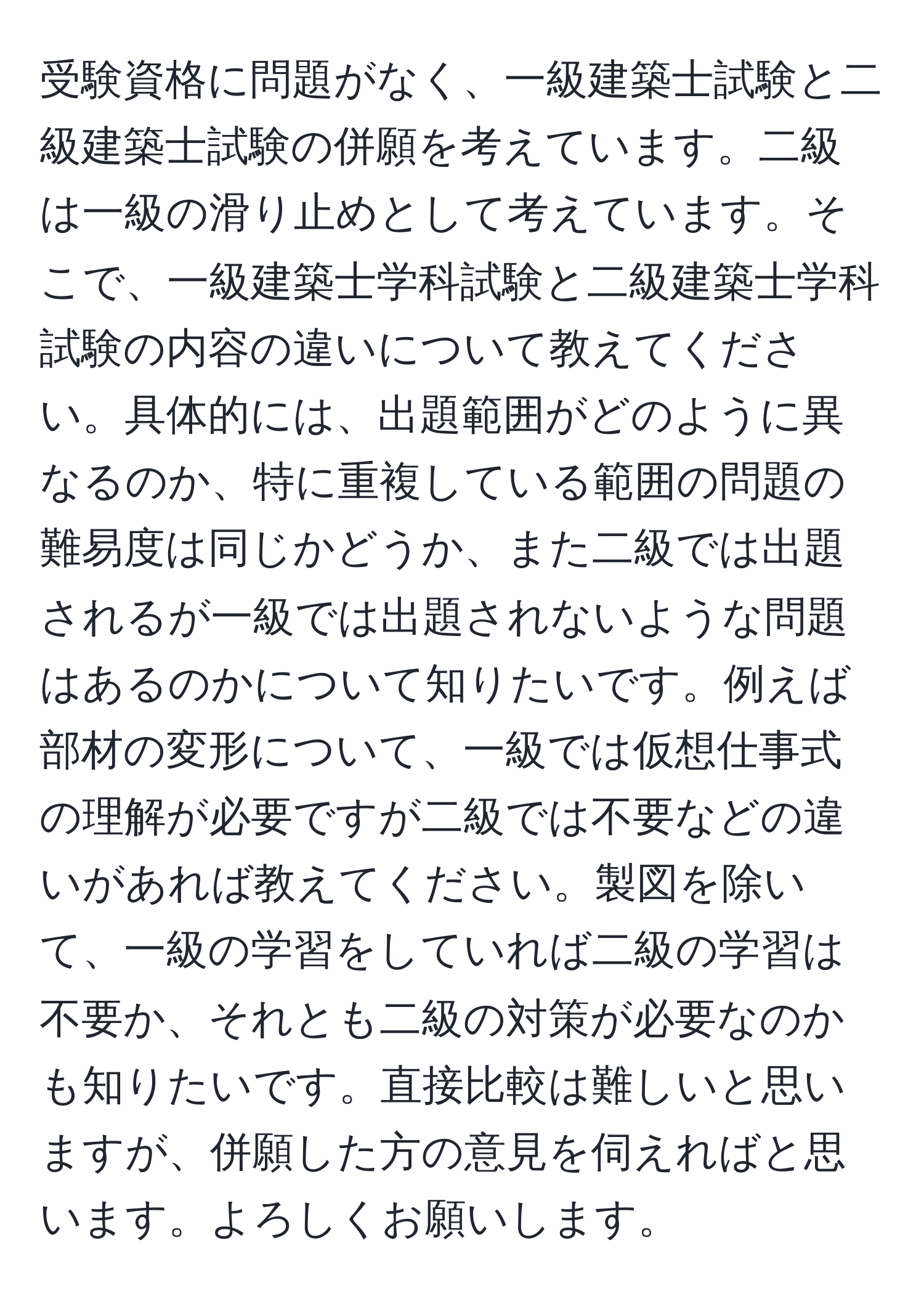 受験資格に問題がなく、一級建築士試験と二級建築士試験の併願を考えています。二級は一級の滑り止めとして考えています。そこで、一級建築士学科試験と二級建築士学科試験の内容の違いについて教えてください。具体的には、出題範囲がどのように異なるのか、特に重複している範囲の問題の難易度は同じかどうか、また二級では出題されるが一級では出題されないような問題はあるのかについて知りたいです。例えば部材の変形について、一級では仮想仕事式の理解が必要ですが二級では不要などの違いがあれば教えてください。製図を除いて、一級の学習をしていれば二級の学習は不要か、それとも二級の対策が必要なのかも知りたいです。直接比較は難しいと思いますが、併願した方の意見を伺えればと思います。よろしくお願いします。