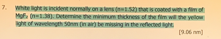 White light is incident normally on a lens (n=1.52) that is coated with a film of
MgF_2(n=1.38). Determine the minimum thickness of the film will the yellow 
light of wavelength 50nm (in air) be missing in the reflected light. 
[ 9.06 nm ]