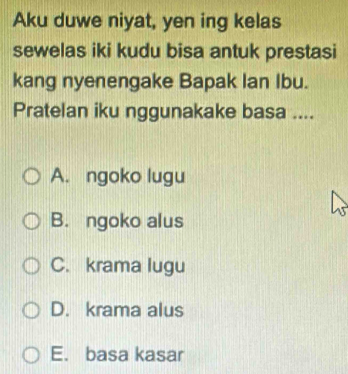 Aku duwe niyat, yen ing kelas
sewelas iki kudu bisa antuk prestasi
kang nyenengake Bapak Ian Ibu.
Pratelan iku nggunakake basa ....
A. ngoko lugu
B. ngoko alus
C. krama lugu
D. krama alus
E. basa kasar