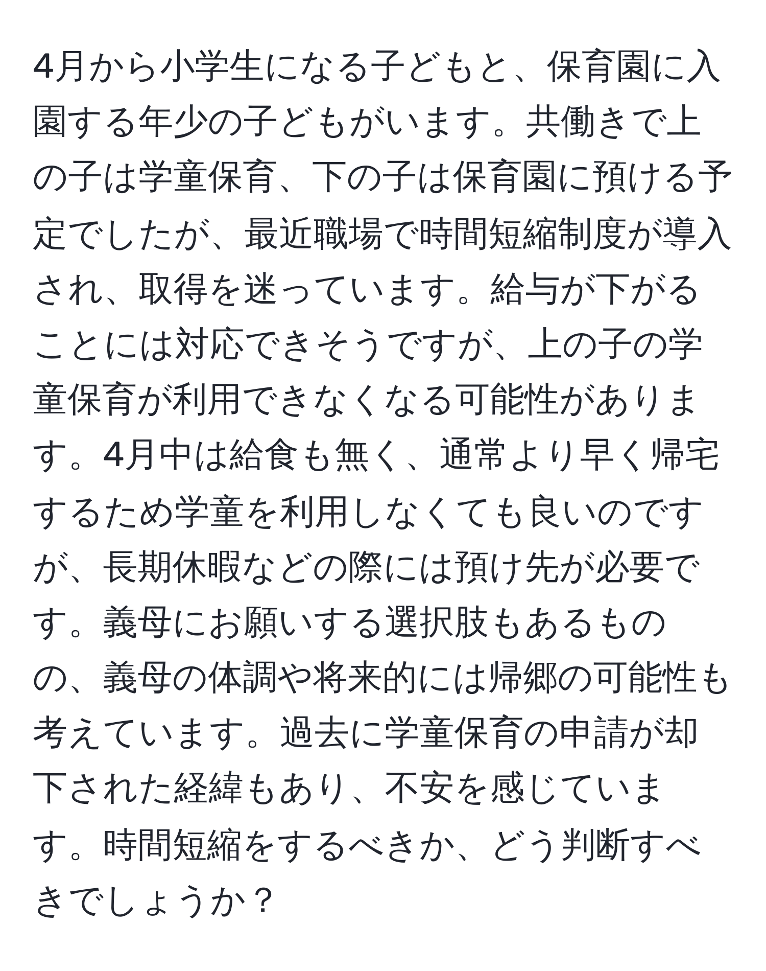 4月から小学生になる子どもと、保育園に入園する年少の子どもがいます。共働きで上の子は学童保育、下の子は保育園に預ける予定でしたが、最近職場で時間短縮制度が導入され、取得を迷っています。給与が下がることには対応できそうですが、上の子の学童保育が利用できなくなる可能性があります。4月中は給食も無く、通常より早く帰宅するため学童を利用しなくても良いのですが、長期休暇などの際には預け先が必要です。義母にお願いする選択肢もあるものの、義母の体調や将来的には帰郷の可能性も考えています。過去に学童保育の申請が却下された経緯もあり、不安を感じています。時間短縮をするべきか、どう判断すべきでしょうか？