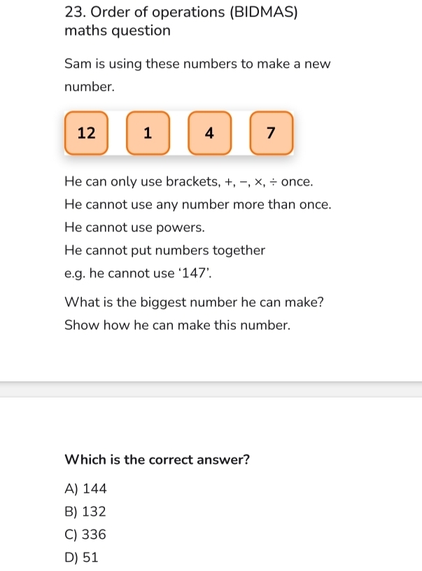 Order of operations (BIDMAS)
maths question
Sam is using these numbers to make a new
number.
12 1 4 7
He can only use brackets, +, −, ×, ÷ once.
He cannot use any number more than once.
He cannot use powers.
He cannot put numbers together
e.g. he cannot use ' 147'
What is the biggest number he can make?
Show how he can make this number.
Which is the correct answer?
A) 144
B) 132
C) 336
D) 51