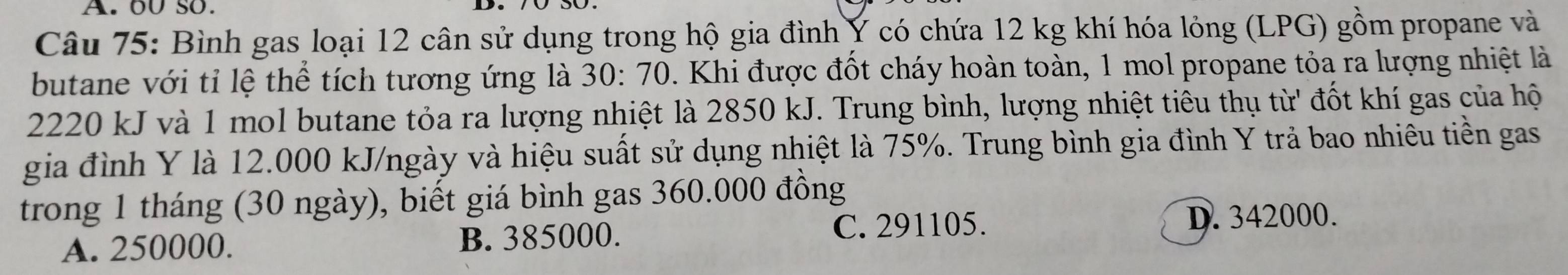 oU so.
Câu 75: Bình gas loại 12 cân sử dụng trong hộ gia đình Ý có chứa 12 kg khí hóa lỏng (LPG) gồm propane và
butane với tỉ lệ thể tích tương ứng là 30:70. Khi được đốt cháy hoàn toàn, 1 mol propane tỏa ra lượng nhiệt là
2220 kJ và 1 mol butane tỏa ra lượng nhiệt là 2850 kJ. Trung bình, lượng nhiệt tiêu thụ từ' đốt khí gas của hộ
gia đình Y là 12.000 kJ/ngày và hiệu suất sử dụng nhiệt là 75%. Trung bình gia đình Y trả bao nhiêu tiền gas
trong 1 tháng (30 ngày), biết giá bình gas 360.000 đồng
A. 250000. B. 385000.
C. 291105. D. 342000.