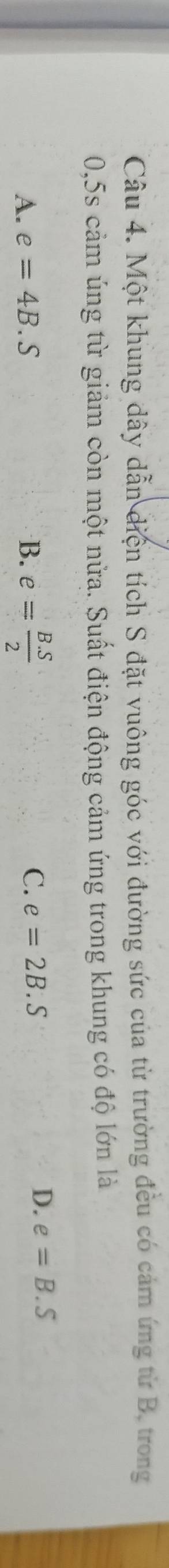 Một khung dây dẫn điện tích S đặt vuông góc với đường sức của từ trường đều có cảm ứng từ B, trong
0,5s cảm úng từ giảm còn một nửa. Suất điện động cảm ứng trong khung có độ lớn là
A. e=4B.S B. e= (B.S)/2 
C. e=2B.S
D. e=B.S