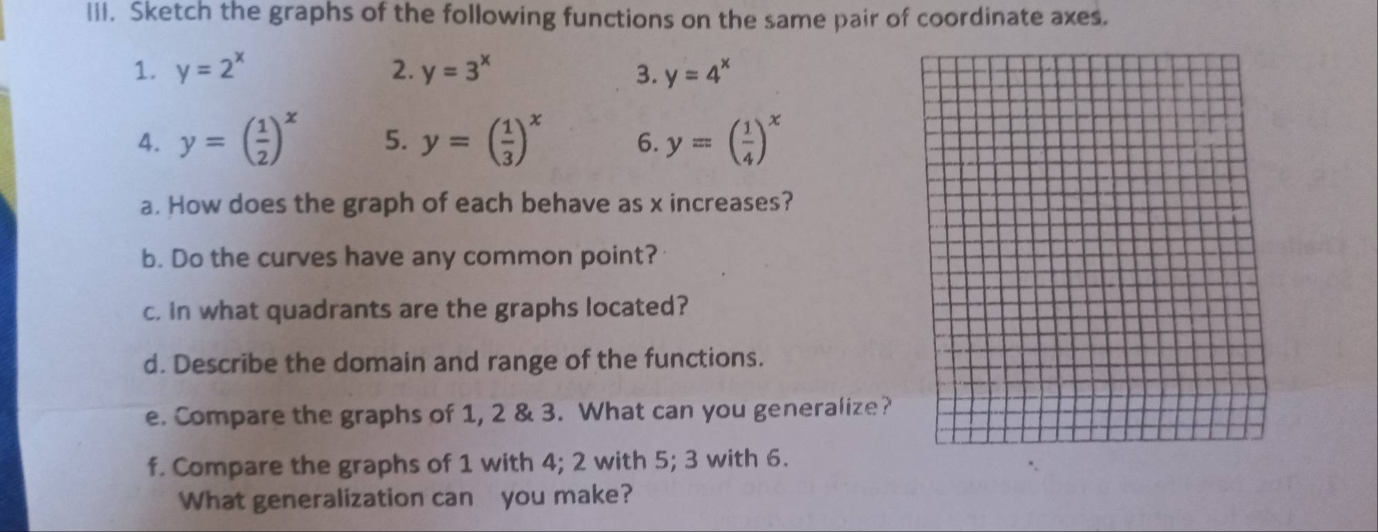 Sketch the graphs of the following functions on the same pair of coordinate axes. 
1. y=2^x 2. y=3^x 3. y=4^x
4. y=( 1/2 )^x y=( 1/3 )^x y=( 1/4 )^x
5. 
6. 
a. How does the graph of each behave as x increases? 
b. Do the curves have any common point? 
c. in what quadrants are the graphs located? 
d. Describe the domain and range of the functions. 
e. Compare the graphs of 1, 2 & 3. What can you generalize? 
f. Compare the graphs of 1 with 4; 2 with 5; 3 with 6. 
What generalization can you make?