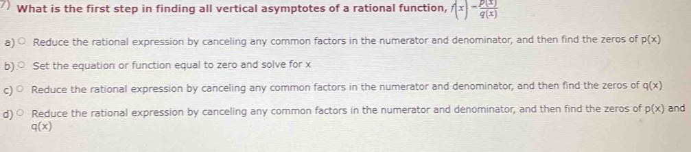 What is the first step in finding all vertical asymptotes of a rational function, f(x)= p(x)/q(x) 
a Reduce the rational expression by canceling any common factors in the numerator and denominator, and then find the zeros of p(x)
b) Set the equation or function equal to zero and solve for x
c) Reduce the rational expression by canceling any common factors in the numerator and denominator, and then find the zeros of q(x)
d) Reduce the rational expression by canceling any common factors in the numerator and denominator, and then find the zeros of p(x) and
q(x)