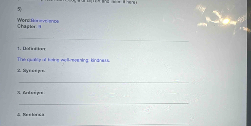 gle of clip art and insert it here) 
5) 
Word:Benevolence 
Chapter: 9 
_ 
1. Definition: 
The quality of being well-meaning; kindness. 
2. Synonym: 
_ 
3. Antonym: 
_ 
4. Sentence: 
_