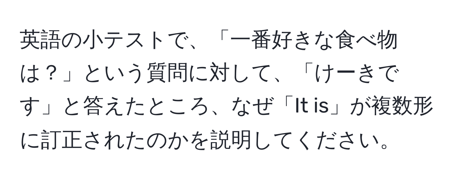 英語の小テストで、「一番好きな食べ物は？」という質問に対して、「けーきです」と答えたところ、なぜ「It is」が複数形に訂正されたのかを説明してください。