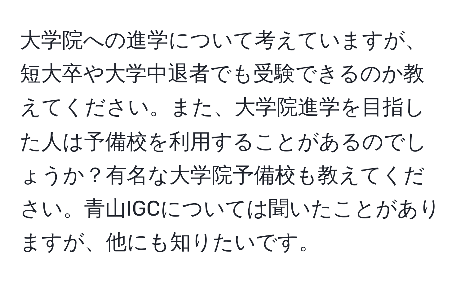 大学院への進学について考えていますが、短大卒や大学中退者でも受験できるのか教えてください。また、大学院進学を目指した人は予備校を利用することがあるのでしょうか？有名な大学院予備校も教えてください。青山IGCについては聞いたことがありますが、他にも知りたいです。