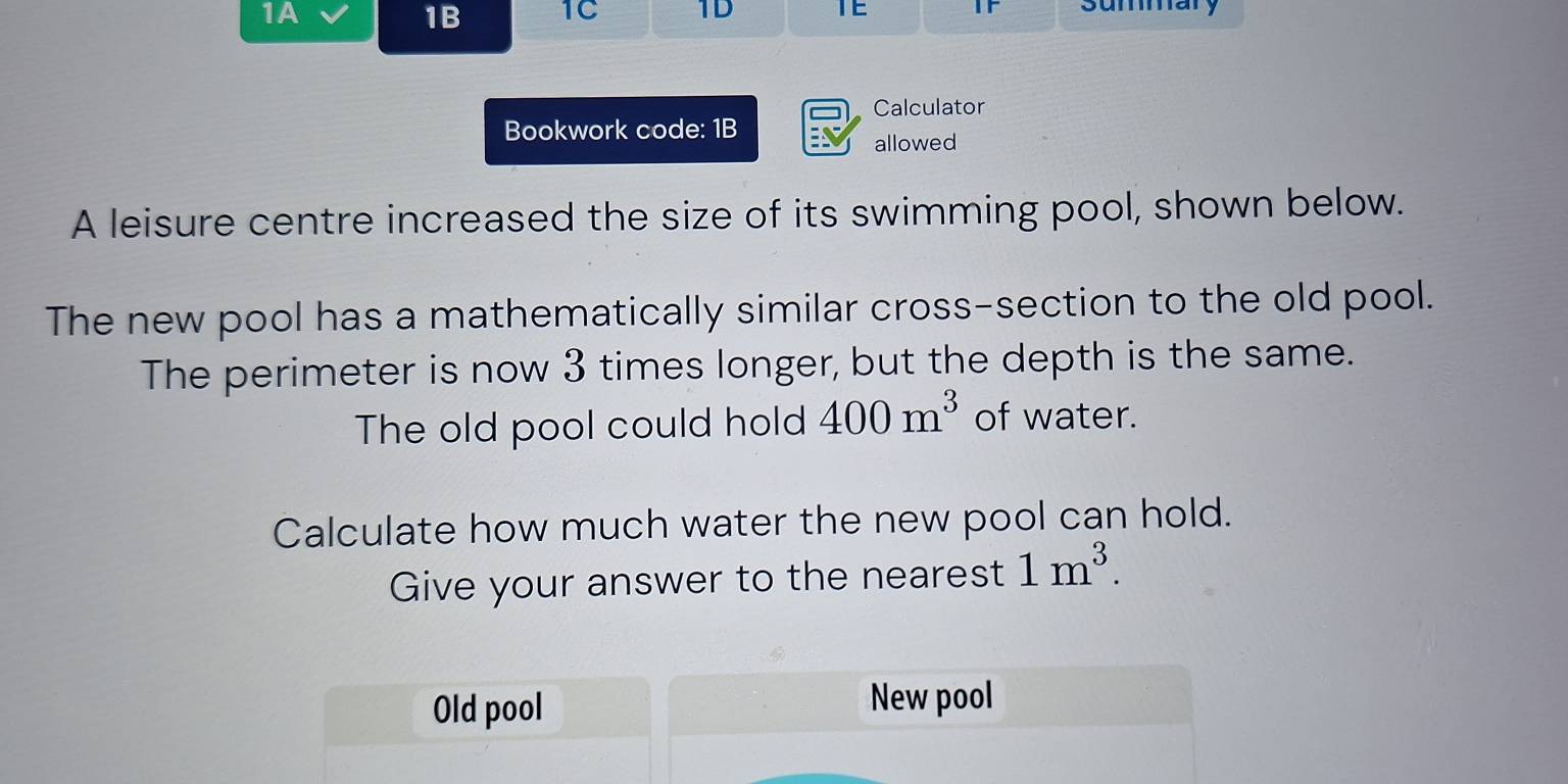 1A 
1B 1C 1D TE IF summary 
Calculator 
Bookwork code: 1B 
allowed 
A leisure centre increased the size of its swimming pool, shown below. 
The new pool has a mathematically similar cross-section to the old pool. 
The perimeter is now 3 times longer, but the depth is the same. 
The old pool could hold 400m^3 of water. 
Calculate how much water the new pool can hold. 
Give your answer to the nearest 1m^3. 
Old pool 
New pool