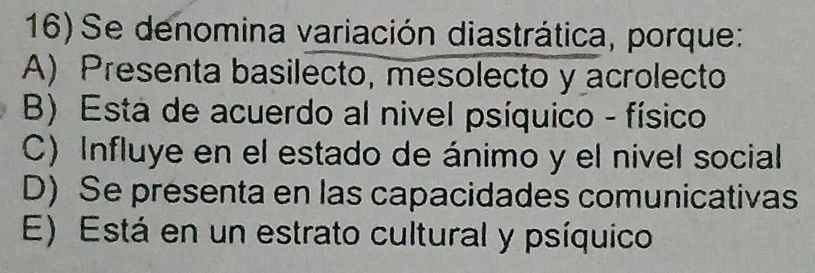 Se denomina variación diastrática, porque:
A) Presenta basilecto, mesolecto y acrolecto
B) Esta de acuerdo al nivel psíquico - físico
C) Influye en el estado de ánimo y el nivel social
D) Se presenta en las capacidades comunicativas
E) Está en un estrato cultural y psíquico