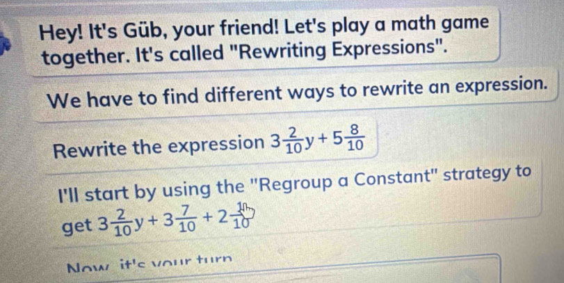 Hey! It's Güb, your friend! Let's play a math game 
together. It's called "Rewriting Expressions". 
We have to find different ways to rewrite an expression. 
Rewrite the expression 3 2/10 y+5 8/10 
I'll start by using the "Regroup a Constant" strategy to 
get 3 2/10 y+3 7/10 +2 10/10 
Now it's your turn