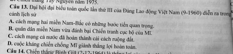 tháng Tây Nguyên năm 1975.
Câu 13. Đại hội đại biểu toàn quốc lần thứ III của Đảng Lao động Việt Nam (9-1960) diễn ra trong
cảnh lịch sử
A. cách mạng hai miền Nam-Bắc có những bước tiến quan trọng.
B. quân dân miền Nam vừa đánh bại Chiến tranh cục bộ của Mĩ.
C. cách mạng cả nước đã hoàn thành cải cách ruộng đất.
D. cuộc kháng chiến chống Mĩ giành thắng lợi hoàn toàn.
Câu 14. Chiến thắng Bình Giã (2-12-1964) 1à