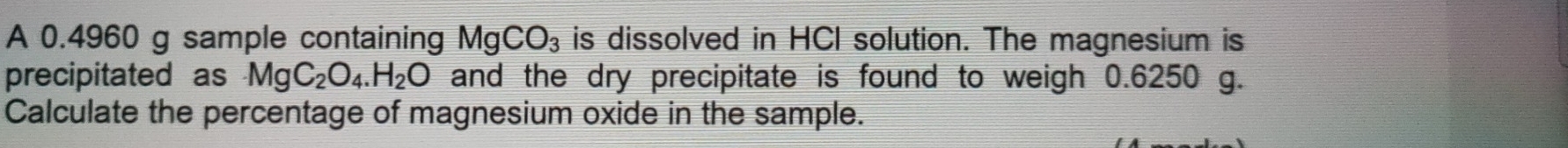 A 0.4960 g sample containing MgCO_3 is dissolved in HCI solution. The magnesium is 
precipitated as MgC_2O_4.H_2O and the dry precipitate is found to weigh 0.6250 g. 
Calculate the percentage of magnesium oxide in the sample.