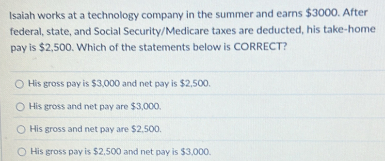 Isaiah works at a technology company in the summer and earns $3000. After 
federal, state, and Social Security/Medicare taxes are deducted, his take-home 
pay is $2,500. Which of the statements below is CORRECT?