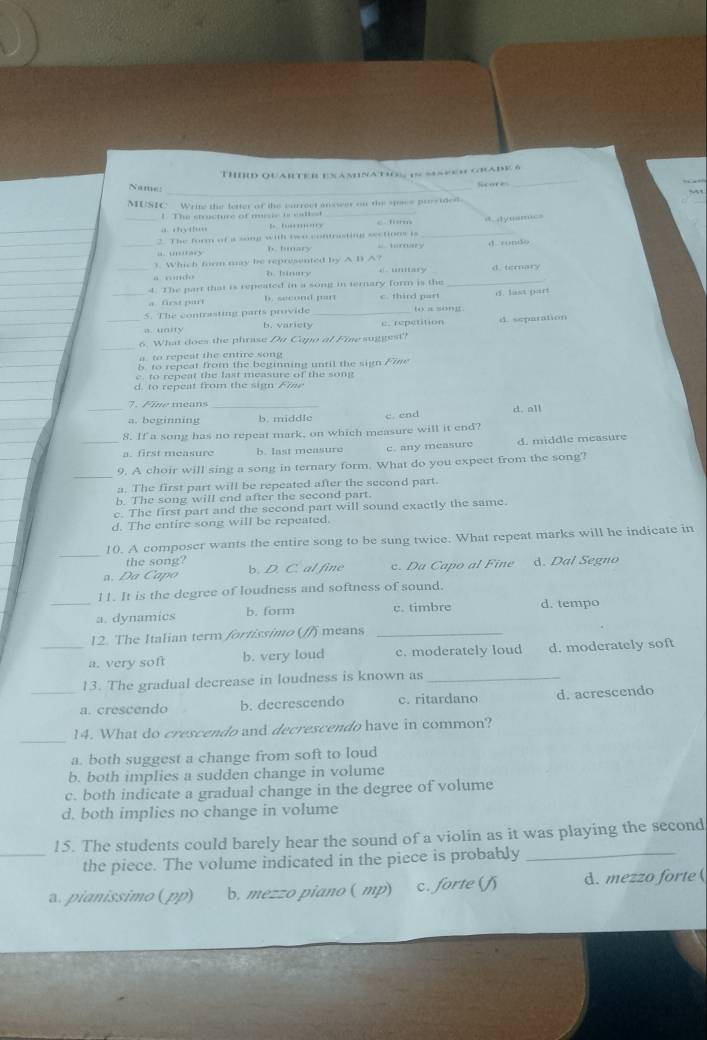 THId quaRTEREXamnatiOs in MaPem Grade 6
Name:_
Score
_
_
MUSIC:  Write the letter of the currect ansseer on the sss prostded
t The stricture of murie ocetle
B ' '  form
_
2. The form of a song wih two contrasting sections is _= dyusm=
“ ' s h. timary. may
1. Which form my be represented by A B A?
_“ … h binmy 'ary d ti:mary
4. The part that is repeated in a song in ternary form is the_
a frs par b. second pan c. third part
5. The contrasting parts provide _“ a so”g d. last part
a. unity b. variety e repetition
_6. What does the phrase Du Capo al Finesuggest'? d. separation
to  reet the entire son
b to repeat from the beginning until the sign Fine
e to repeat the last measure of the song
d. to repeat from the sign Fine
7.Fire méans_
_a. beginning b. middle c.end d. all
8. If a song has no repeat mark, on which measure will it end?
_a. first measure b. last measure c. any measure d. middle measure
_
9. A choir will sing a song in ternary form. What do you expect from the song?
a. The first part will be repeated after the second part.
b. The song will end after the second part.
c. The first part and the second part will sound exactly the same.
d. The entire song will be repeated.
_
10. A composer wants the entire song to be sung twice. What repeat marks will he indicate in
the song
a. Da Capo b. D. C. al fine c. Da Capo al Fine d. Dal Segno
11. It is the degree of loudness and softness of sound.
_a. dynamics b. form c. timbre d. tempo
12. The Italian term fortissimo (/) means_
_a. very soft b. very loud c. moderately loud d. moderately soft
13. The gradual decrease in loudness is known as_
_a. crescendo b. decrescendo c. ritardano d. acrescendo
_
14. What do crescendo and decrescendo have in common?
a. both suggest a change from soft to loud
b. both implies a sudden change in volume
c. both indicate a gradual change in the degree of volume
d. both implies no change in volume
15. The students could barely hear the sound of a violin as it was playing the second
_the piece. The volume indicated in the piece is probably_
. pianissimo (pp) b. mezzo piano ( mp) c. forte (f d. mezzo forte (