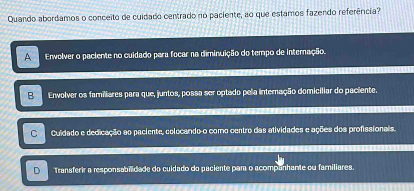 Quando abordamos o conceito de cuidado centrado no paciente, ao que estamos fazendo referência?
AEnvolver o paciente no cuidado para focar na diminuição do tempo de internação.
B Envolver os familiares para que, juntos, possa ser optado pela internação domiciliar do paciente.
C Cuidado e dedicação ao paciente, colocando o como centro das atividades e ações dos profissionais.
D Transferir a responsabilidade do cuidado do paciente para o acompanhante ou familiares.