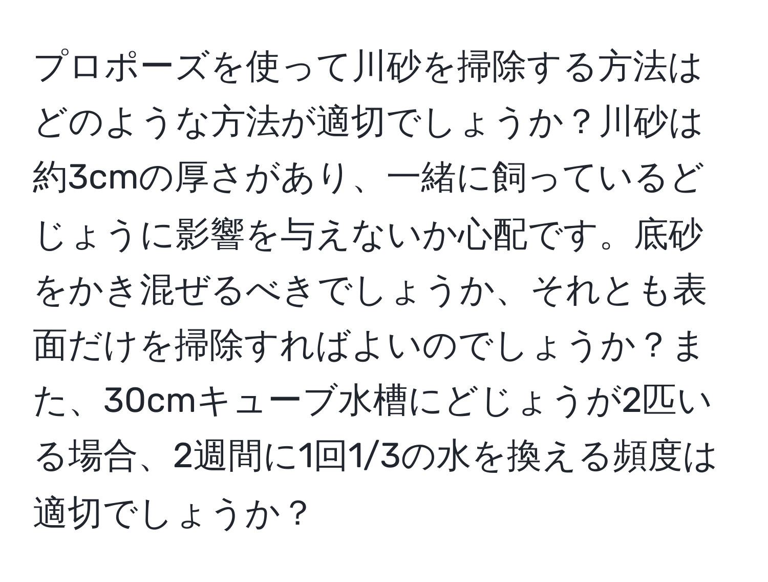 プロポーズを使って川砂を掃除する方法はどのような方法が適切でしょうか？川砂は約3cmの厚さがあり、一緒に飼っているどじょうに影響を与えないか心配です。底砂をかき混ぜるべきでしょうか、それとも表面だけを掃除すればよいのでしょうか？また、30cmキューブ水槽にどじょうが2匹いる場合、2週間に1回1/3の水を換える頻度は適切でしょうか？