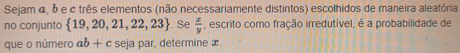 Sejam α, δ e c três elementos (não necessariamente distintos) escolhidos de maneira aleatória 
no conjunto  19,20,21,22,23. Se  x/y  , escrito como fração irredutível, é a probabilidade de 
que o número ab+c seja par, determine x.