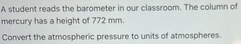 A student reads the barometer in our classroom. The column of 
mercury has a height of 772 mm. 
Convert the atmospheric pressure to units of atmospheres.