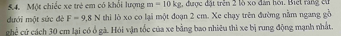 Một chiếc xe trẻ em có khổi lượng m=10kg , được đặt trên 2 lỏ xo đân hồi. Biết rang cư 
dưới một sức đè F=9,8N thì lò xo co lại một đoạn 2 cm. Xe chạy trên đường nằm ngang gồ 
ghề cứ cách 30 cm lại có ổ gà. Hỏi vận tốc của xe bằng bao nhiêu thì xe bị rung động mạnh nhất.