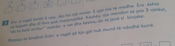  4/□  - 4/□  = □ /□   30 -□ =1 =
+2
Era e vogël është 4 vjeç. Ajo ka një motër 3 vjet më të madhe. Era është 
ne kopsht dhe di fare pak matematikë. Kështu, ajo mendon se pas 3 vjetësh 
"do ta ketë arritur" motrën. e vet dhe kështu do të jenë si binjake. 
Perpiqu ta bindësh Erën e vogël që kjo gjë nuk mund të ndodhë kurrë.