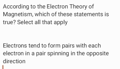 According to the Electron Theory of
Magnetism, which of these statements is
true? Select all that apply
Electrons tend to form pairs with each
electron in a pair spinning in the opposite
direction