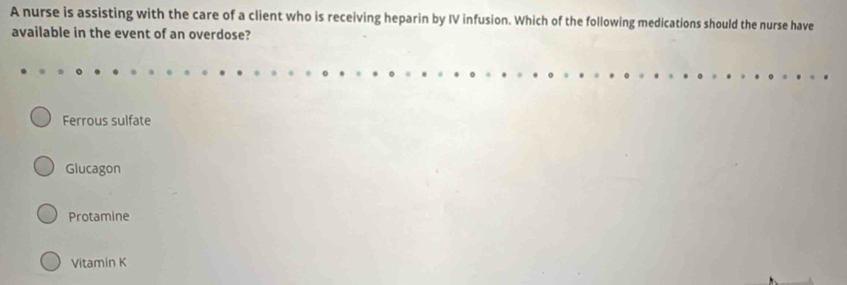 A nurse is assisting with the care of a client who is receiving heparin by IV infusion. Which of the following medications should the nurse have
available in the event of an overdose?
Ferrous sulfate
Glucagon
Protamine
Vitamin K