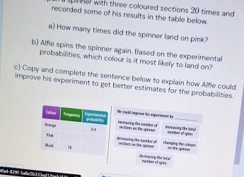 spinher with three coloured sections 20 times and 
recorded some of his results in the table below. 
a) How many times did the spinner land on pink? 
b) Alfie spins the spinner again. Based on the experimental 
probabilities, which colour is it most likely to land on? 
c) Copy and complete the sentence below to explain how Alfie could 
improve his experiment to get better estimates for the probabilities. 
He could imprave his experiement by 
increasing the number of_ 
sections on the spinner increasing the toral 
nwmber at spun 
decrasing the namber of changing the colour 
sectan on the spissed on the ipener 
decreasing the total number of spins 
1a4-829