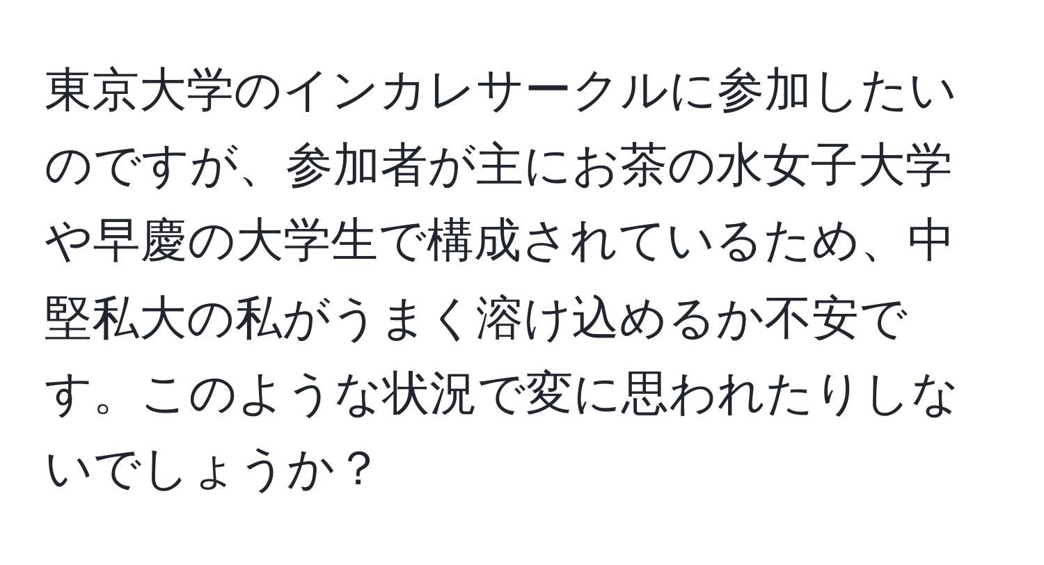 東京大学のインカレサークルに参加したいのですが、参加者が主にお茶の水女子大学や早慶の大学生で構成されているため、中堅私大の私がうまく溶け込めるか不安です。このような状況で変に思われたりしないでしょうか？