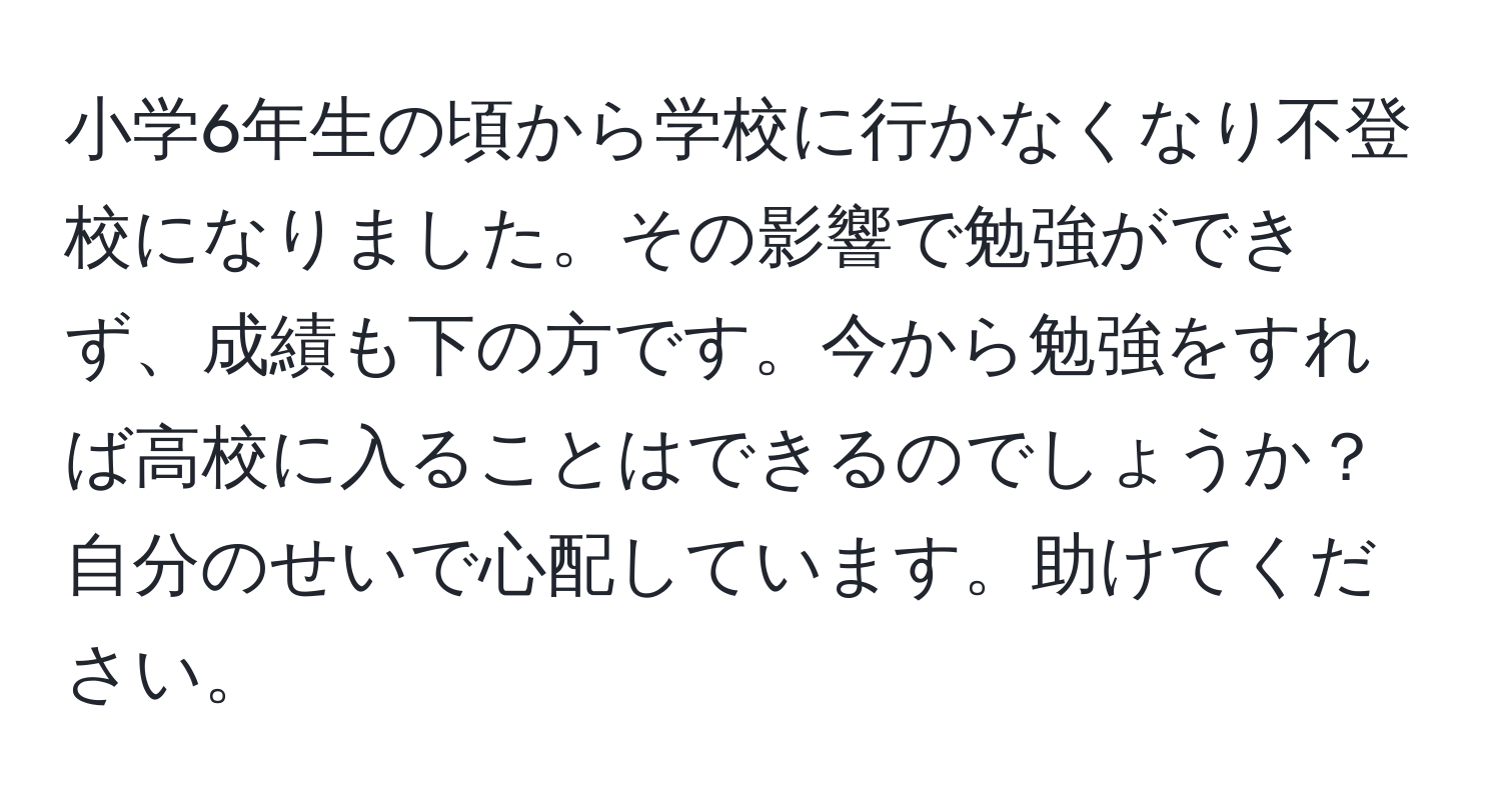 小学6年生の頃から学校に行かなくなり不登校になりました。その影響で勉強ができず、成績も下の方です。今から勉強をすれば高校に入ることはできるのでしょうか？自分のせいで心配しています。助けてください。