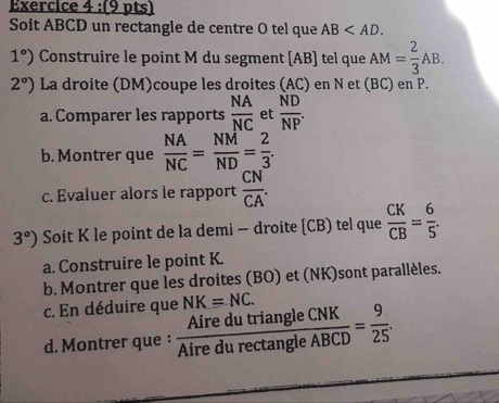 Soit ABCD un rectangle de centre O tel que AB .
1°) Construire le point M du segment [ AB ] tel que AM= 2/3 AB.
2°) La droite (DM)coupe les droites (AC) en N et (BC) en P. 
a. Comparer les rapports  NA/NC  et  ND/NP . 
b. Montrer que  NA/NC = NM/ND = 2/3 . 
c. Evaluer alors le rapport  CN/CA .
3°) Soit K le point de la demi - droite [ CB) tel que  CK/CB = 6/5 . 
a. Construire le point K. 
b. Montrer que les droites (BO) et (NK)sont parallèles. 
c. En déduire que NK=NC. 
d. Montrer que :  AiredutriangleCNK/Airedurectan gleABCD = 9/25 .