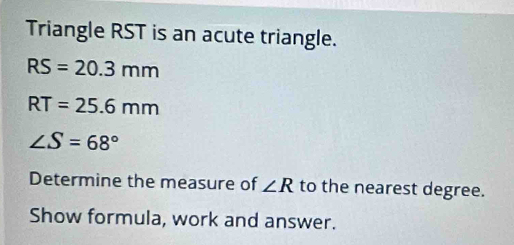 Triangle RST is an acute triangle.
RS=20.3mm
RT=25.6mm
∠ S=68°
Determine the measure of ∠ R to the nearest degree. 
Show formula, work and answer.