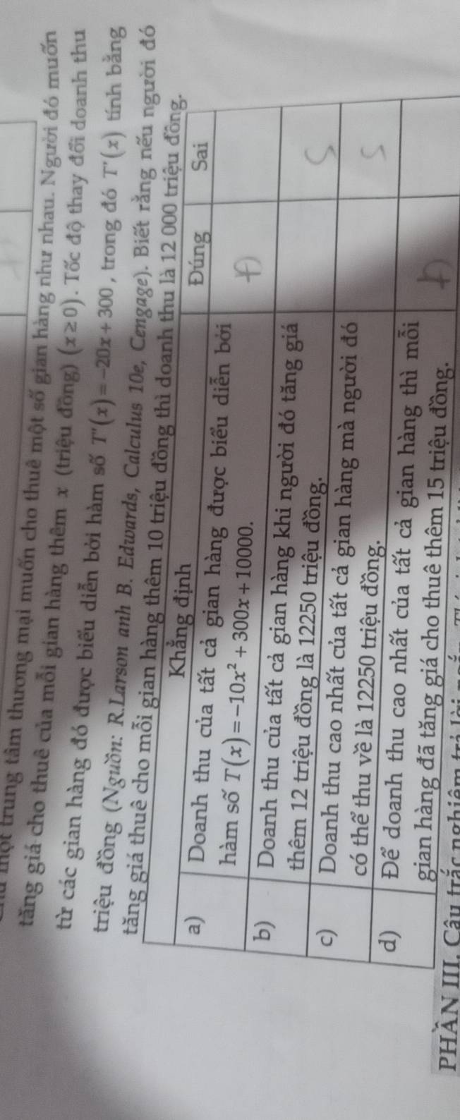 mộ t trung tâm thương mại muốn cho thuê một số gian hàng như nhau. Người đó muốn
tăng giá cho thuê của mỗi gian hàng thêm x (triệu đồng) (x≥ 0). Tốc độ thay đổi doanh thu
từ các gian hàng đó được biểu diễn bởi hàm số T'(x)=-20x+300 , trong đó T'(x) tính bằng
triệu đồng (Nguồn: R.Larson anh B. Edwards, Calculus 
tăng 
PHÂN III Câu trắc nghiên t